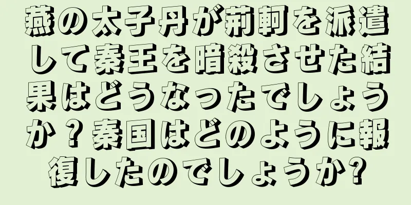 燕の太子丹が荊軻を派遣して秦王を暗殺させた結果はどうなったでしょうか？秦国はどのように報復したのでしょうか?
