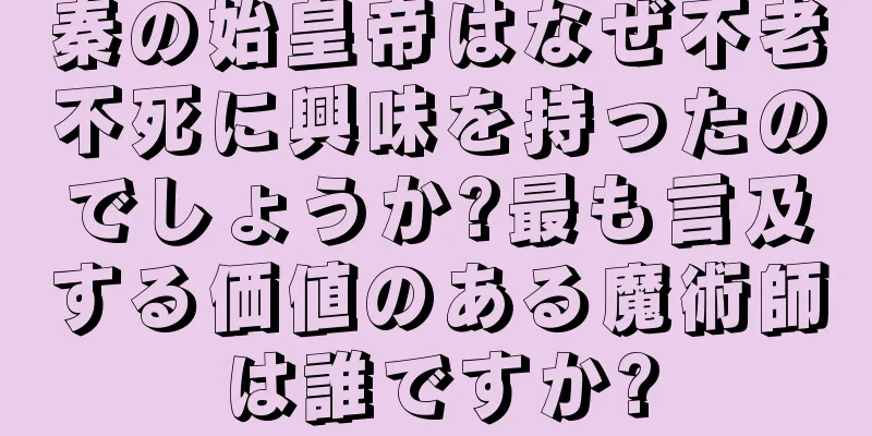 秦の始皇帝はなぜ不老不死に興味を持ったのでしょうか?最も言及する価値のある魔術師は誰ですか?