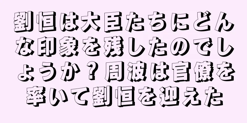 劉恒は大臣たちにどんな印象を残したのでしょうか？周波は官僚を率いて劉恒を迎えた