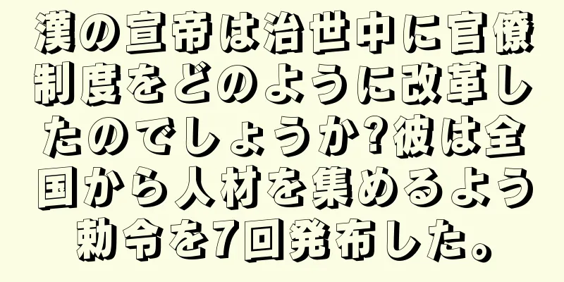 漢の宣帝は治世中に官僚制度をどのように改革したのでしょうか?彼は全国から人材を集めるよう勅令を7回発布した。