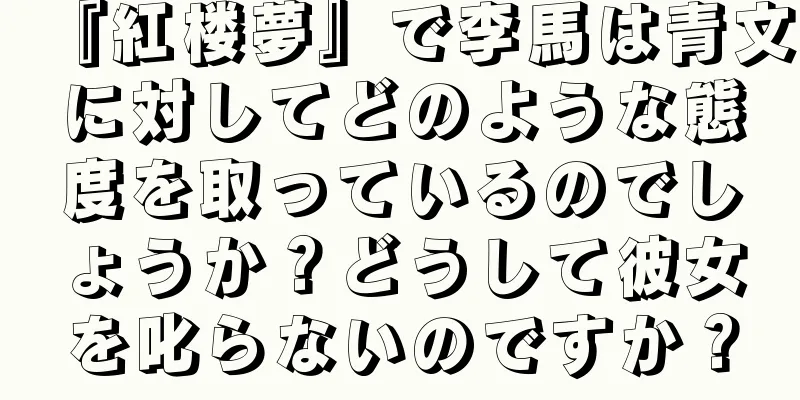 『紅楼夢』で李馬は青文に対してどのような態度を取っているのでしょうか？どうして彼女を叱らないのですか？