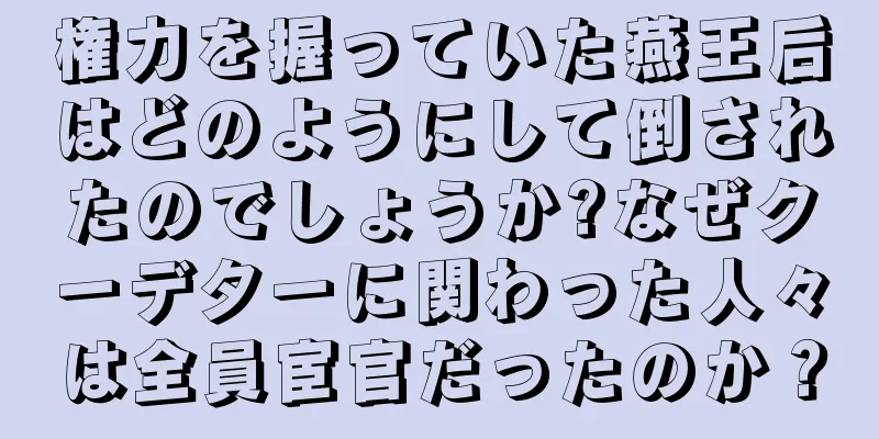 権力を握っていた燕王后はどのようにして倒されたのでしょうか?なぜクーデターに関わった人々は全員宦官だったのか？