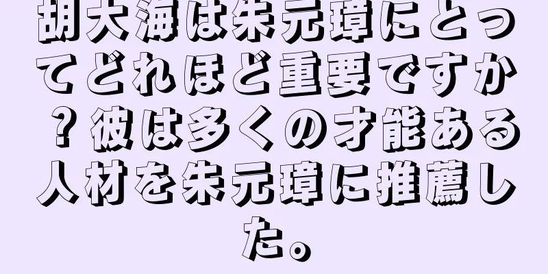 胡大海は朱元璋にとってどれほど重要ですか？彼は多くの才能ある人材を朱元璋に推薦した。