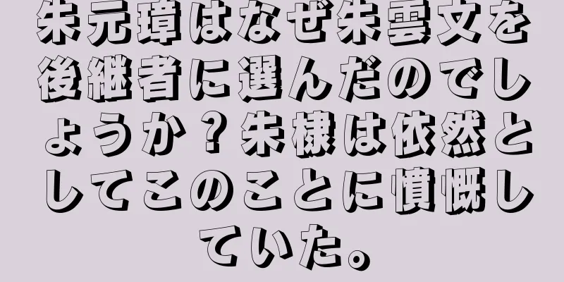 朱元璋はなぜ朱雲文を後継者に選んだのでしょうか？朱棣は依然としてこのことに憤慨していた。