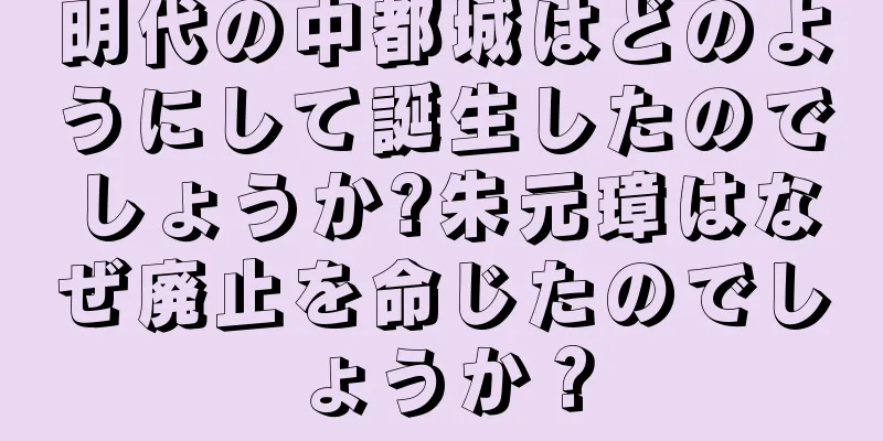 明代の中都城はどのようにして誕生したのでしょうか?朱元璋はなぜ廃止を命じたのでしょうか？