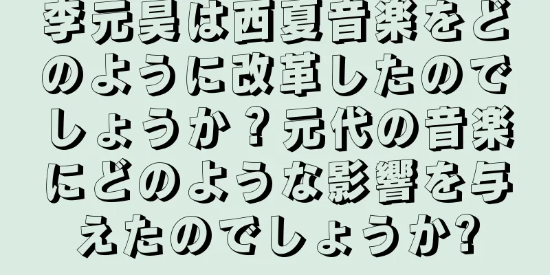 李元昊は西夏音楽をどのように改革したのでしょうか？元代の音楽にどのような影響を与えたのでしょうか?