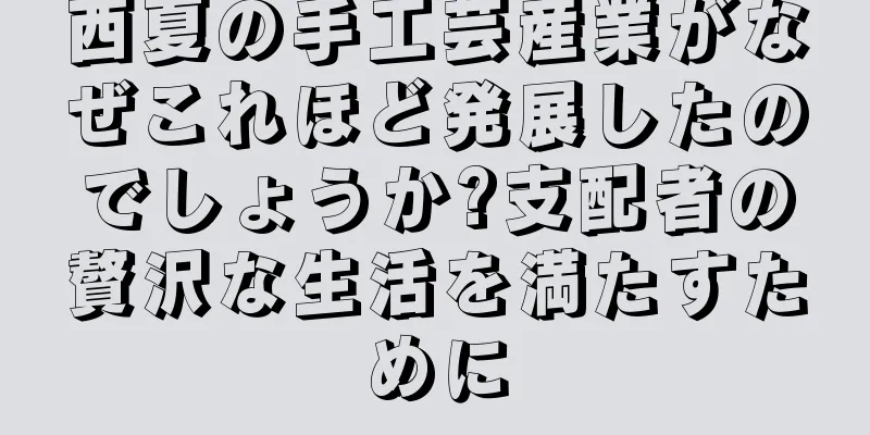 西夏の手工芸産業がなぜこれほど発展したのでしょうか?支配者の贅沢な生活を満たすために