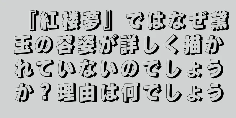 『紅楼夢』ではなぜ黛玉の容姿が詳しく描かれていないのでしょうか？理由は何でしょう