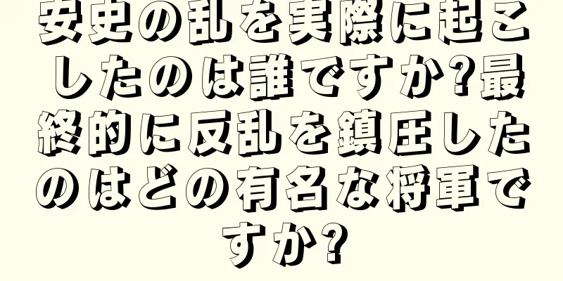 安史の乱を実際に起こしたのは誰ですか?最終的に反乱を鎮圧したのはどの有名な将軍ですか?