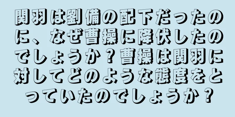 関羽は劉備の配下だったのに、なぜ曹操に降伏したのでしょうか？曹操は関羽に対してどのような態度をとっていたのでしょうか？