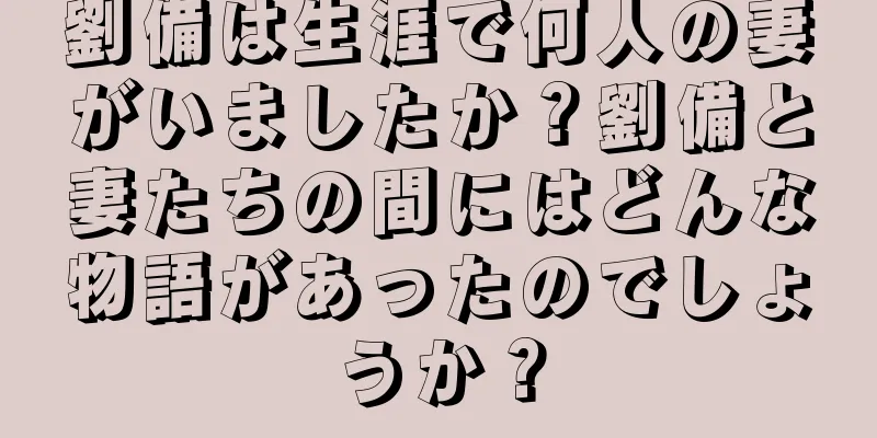 劉備は生涯で何人の妻がいましたか？劉備と妻たちの間にはどんな物語があったのでしょうか？