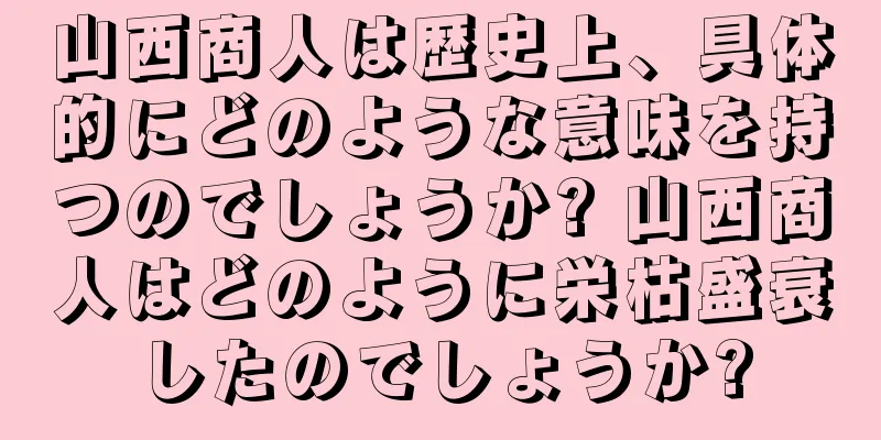 山西商人は歴史上、具体的にどのような意味を持つのでしょうか? 山西商人はどのように栄枯盛衰したのでしょうか?