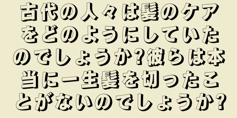 古代の人々は髪のケアをどのようにしていたのでしょうか?彼らは本当に一生髪を切ったことがないのでしょうか?