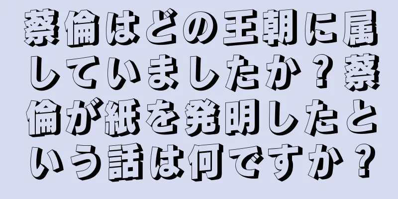 蔡倫はどの王朝に属していましたか？蔡倫が紙を発明したという話は何ですか？