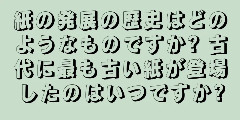 紙の発展の歴史はどのようなものですか? 古代に最も古い紙が登場したのはいつですか?