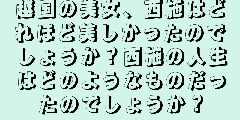 越国の美女、西施はどれほど美しかったのでしょうか？西施の人生はどのようなものだったのでしょうか？