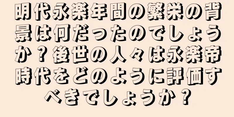明代永楽年間の繁栄の背景は何だったのでしょうか？後世の人々は永楽帝時代をどのように評価すべきでしょうか？