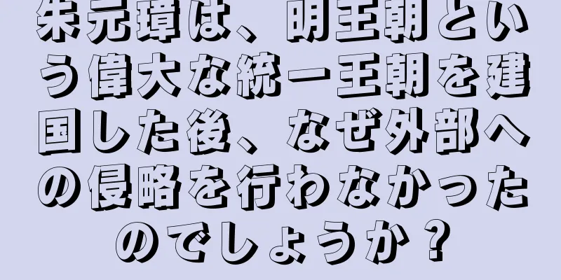 朱元璋は、明王朝という偉大な統一王朝を建国した後、なぜ外部への侵略を行わなかったのでしょうか？