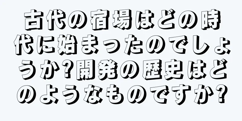 古代の宿場はどの時代に始まったのでしょうか?開発の歴史はどのようなものですか?