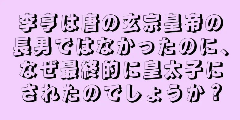李亨は唐の玄宗皇帝の長男ではなかったのに、なぜ最終的に皇太子にされたのでしょうか？