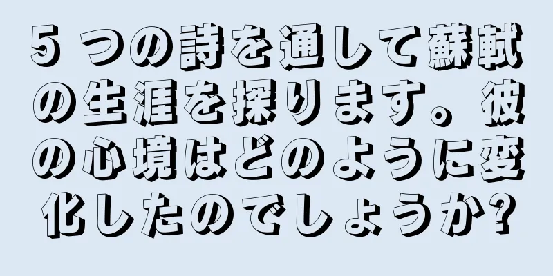 5 つの詩を通して蘇軾の生涯を探ります。彼の心境はどのように変化したのでしょうか?