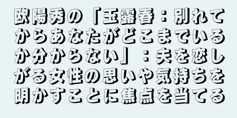 欧陽秀の「玉露春：別れてからあなたがどこまでいるか分からない」：夫を恋しがる女性の思いや気持ちを明かすことに焦点を当てる
