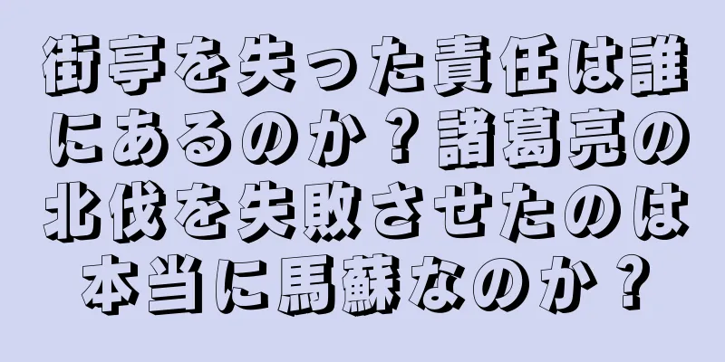 街亭を失った責任は誰にあるのか？諸葛亮の北伐を失敗させたのは本当に馬蘇なのか？