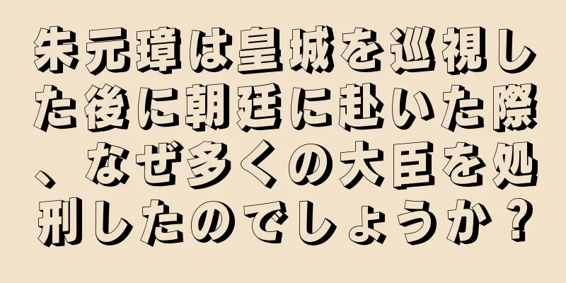 朱元璋は皇城を巡視した後に朝廷に赴いた際、なぜ多くの大臣を処刑したのでしょうか？