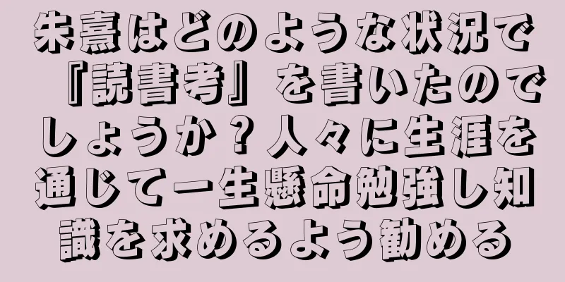 朱熹はどのような状況で『読書考』を書いたのでしょうか？人々に生涯を通じて一生懸命勉強し知識を求めるよう勧める