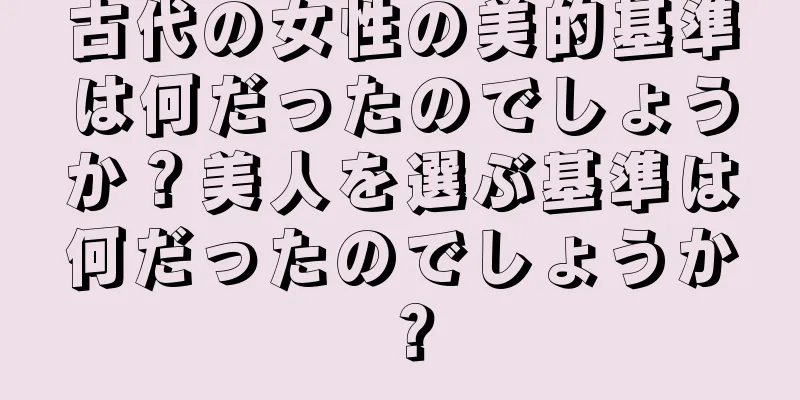 古代の女性の美的基準は何だったのでしょうか？美人を選ぶ基準は何だったのでしょうか？