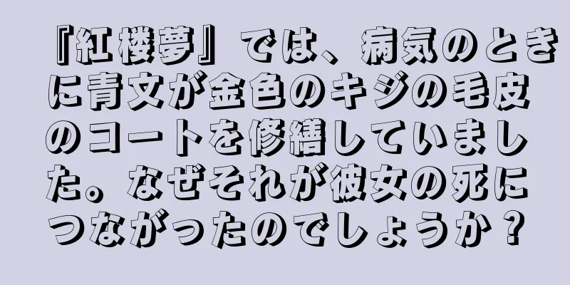 『紅楼夢』では、病気のときに青文が金色のキジの毛皮のコートを修繕していました。なぜそれが彼女の死につながったのでしょうか？
