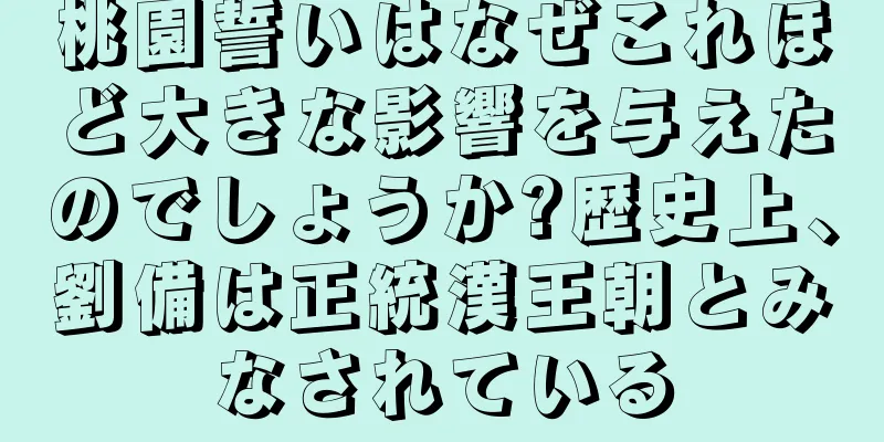 桃園誓いはなぜこれほど大きな影響を与えたのでしょうか?歴史上、劉備は正統漢王朝とみなされている