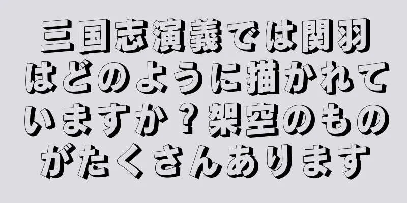 三国志演義では関羽はどのように描かれていますか？架空のものがたくさんあります