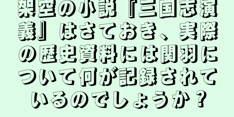 架空の小説『三国志演義』はさておき、実際の歴史資料には関羽について何が記録されているのでしょうか？
