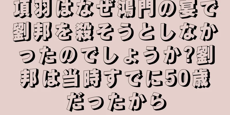 項羽はなぜ鴻門の宴で劉邦を殺そうとしなかったのでしょうか?劉邦は当時すでに50歳だったから