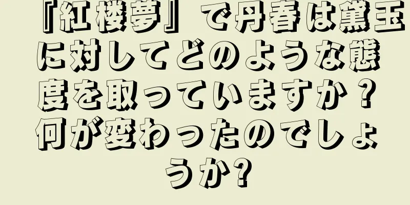 『紅楼夢』で丹春は黛玉に対してどのような態度を取っていますか？何が変わったのでしょうか?