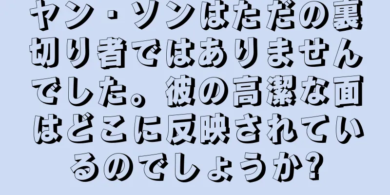 ヤン・ソンはただの裏切り者ではありませんでした。彼の高潔な面はどこに反映されているのでしょうか?