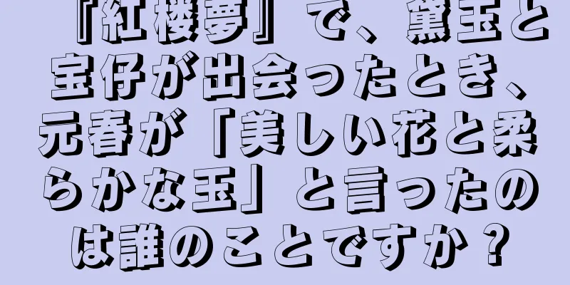 『紅楼夢』で、黛玉と宝仔が出会ったとき、元春が「美しい花と柔らかな玉」と言ったのは誰のことですか？