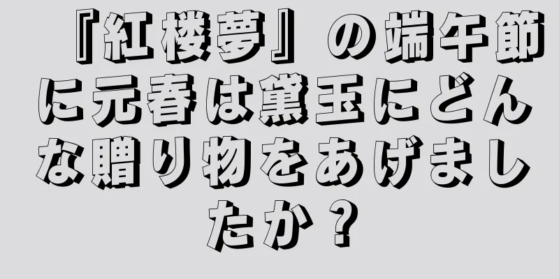 『紅楼夢』の端午節に元春は黛玉にどんな贈り物をあげましたか？