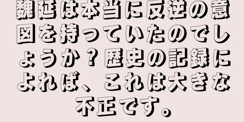 魏延は本当に反逆の意図を持っていたのでしょうか？歴史の記録によれば、これは大きな不正です。