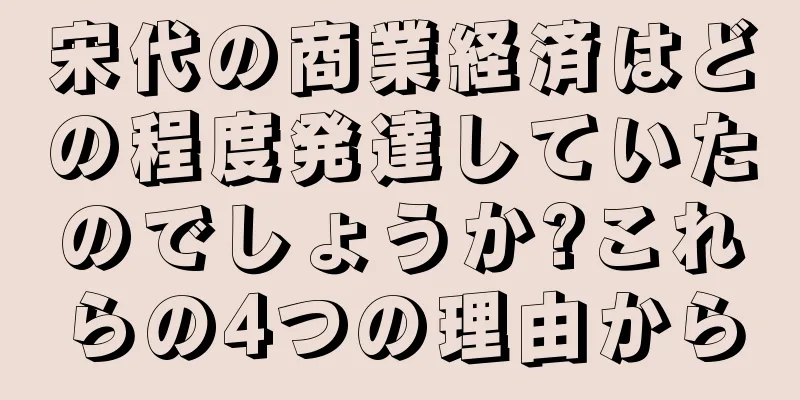 宋代の商業経済はどの程度発達していたのでしょうか?これらの4つの理由から