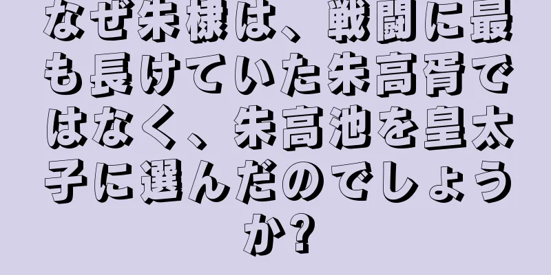 なぜ朱棣は、戦闘に最も長けていた朱高胥ではなく、朱高池を皇太子に選んだのでしょうか?