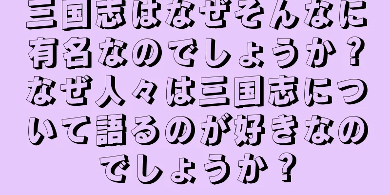 三国志はなぜそんなに有名なのでしょうか？なぜ人々は三国志について語るのが好きなのでしょうか？