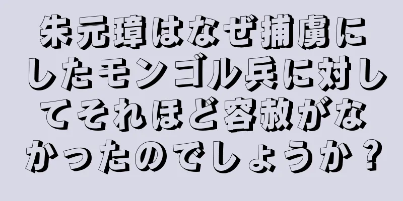 朱元璋はなぜ捕虜にしたモンゴル兵に対してそれほど容赦がなかったのでしょうか？