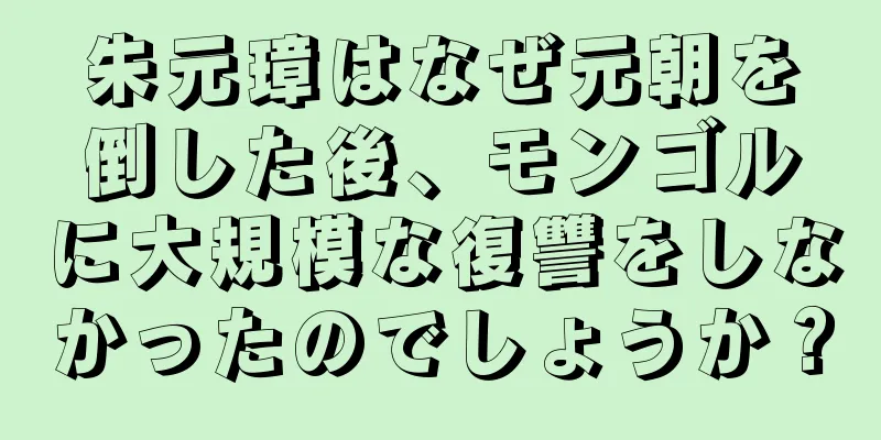 朱元璋はなぜ元朝を倒した後、モンゴルに大規模な復讐をしなかったのでしょうか？