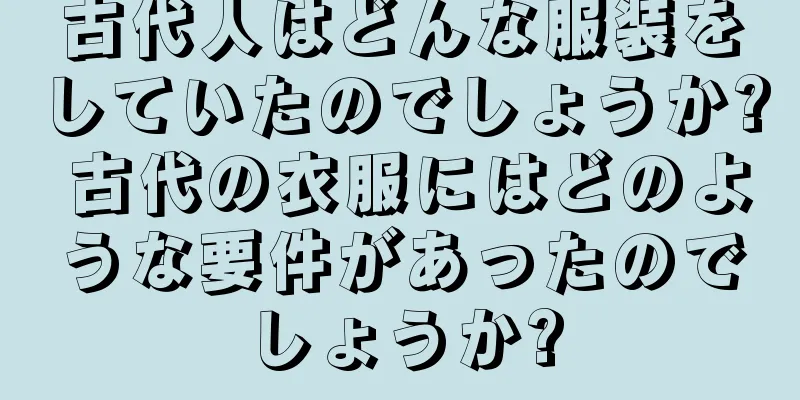 古代人はどんな服装をしていたのでしょうか? 古代の衣服にはどのような要件があったのでしょうか?