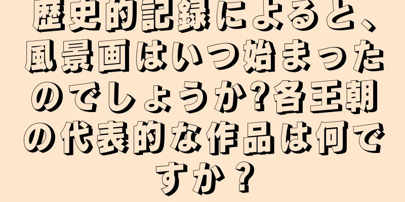 歴史的記録によると、風景画はいつ始まったのでしょうか?各王朝の代表的な作品は何ですか？