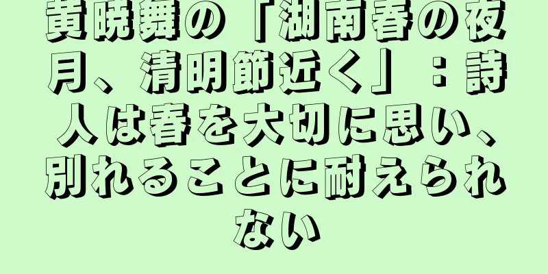 黄暁舞の「湖南春の夜月、清明節近く」：詩人は春を大切に思い、別れることに耐えられない