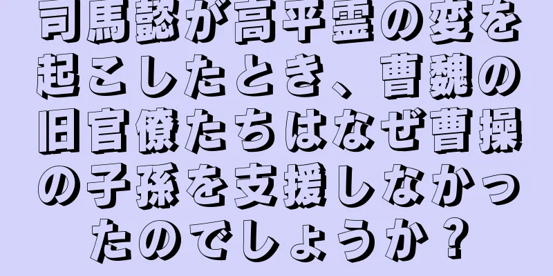 司馬懿が高平霊の変を起こしたとき、曹魏の旧官僚たちはなぜ曹操の子孫を支援しなかったのでしょうか？