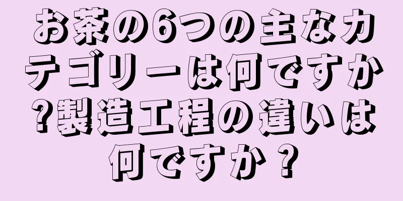 お茶の6つの主なカテゴリーは何ですか?製造工程の違いは何ですか？